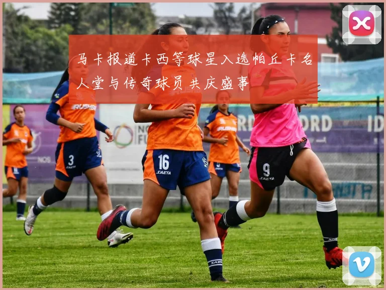 马卡报道卡西等球星入选帕丘卡名人堂与传奇球员共庆盛事