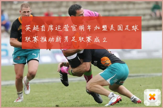 英超首席运营官明年加盟美国足球联赛推动新男足联赛成立