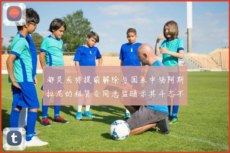 都灵或将提前解除与国米中场阿斯拉尼的租赁合同总监暗示其斗志不足