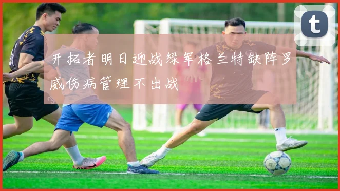 开拓者明日迎战绿军格兰特缺阵罗威伤病管理不出战