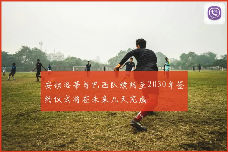 安切洛蒂与巴西队续约至2030年签约仪式将在未来几天完成