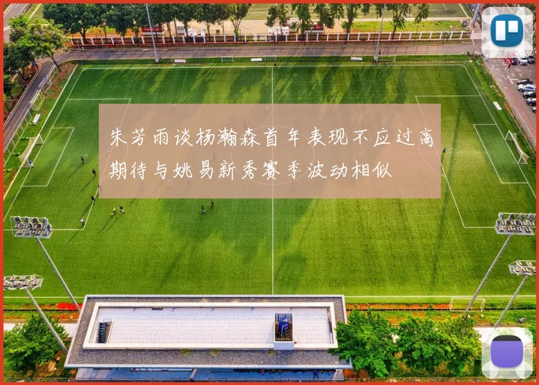 朱芳雨谈杨瀚森首年表现不应过高期待与姚易新秀赛季波动相似
