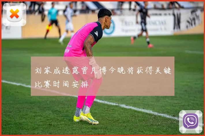 刘家成透露曾凡博今晚将获得关键比赛时间安排