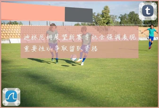 迪林厄姆展望新赛季机会强调表现重要性以争取留队资格