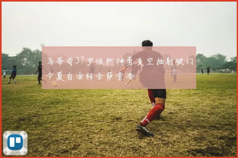 马蒂奇37岁依然神勇凌空抽射破门今夏自由转会萨索洛