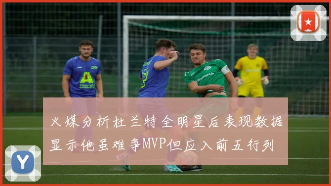 火媒分析杜兰特全明星后表现数据显示他虽难争MVP但应入前五行列