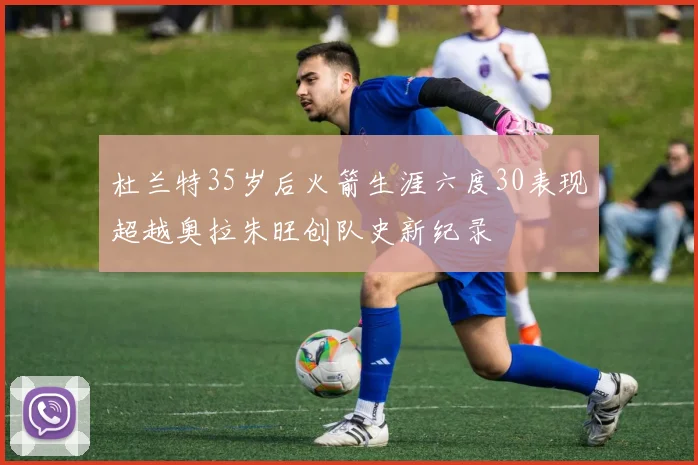 杜兰特35岁后火箭生涯六度30表现超越奥拉朱旺创队史新纪录