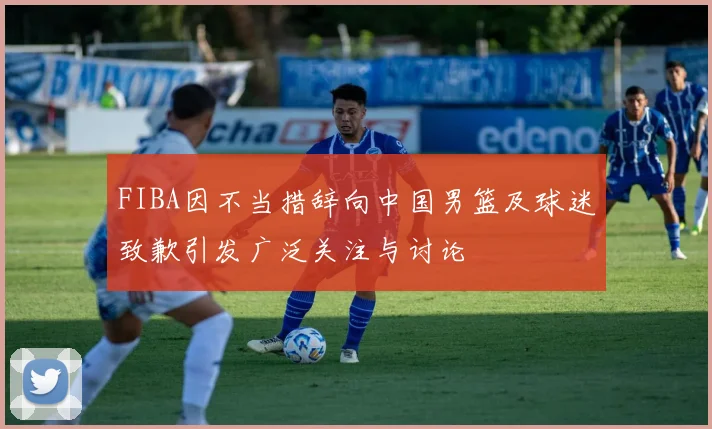FIBA因不当措辞向中国男篮及球迷致歉引发广泛关注与讨论