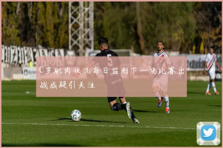 C罗肌肉状况每日监测下一场比赛出战成疑引关注