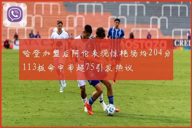 哈登加盟后阿伦表现惊艳场均204分113板命中率超75引发热议