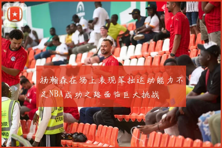 杨瀚森在场上表现笨拙运动能力不足NBA成功之路面临巨大挑战