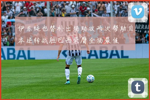 伊东纯也替补出场助攻两次帮助日本逆转战胜巴西荣膺全场最佳