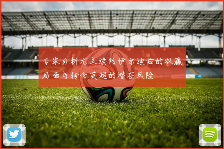 专家分析尤文续约伊尔迪兹的双赢局面与转会英超的潜在风险