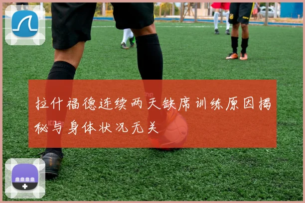 拉什福德连续两天缺席训练原因揭秘与身体状况无关
