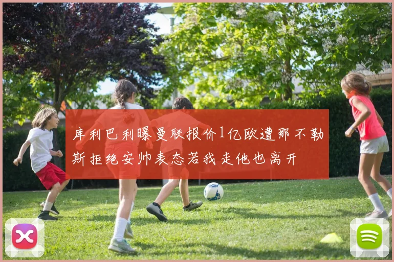 库利巴利曝曼联报价1亿欧遭那不勒斯拒绝安帅表态若我走他也离开