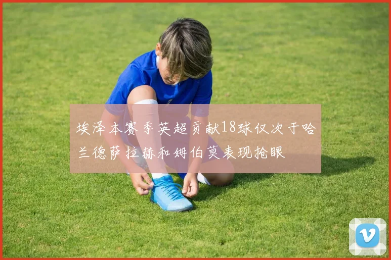 埃泽本赛季英超贡献18球仅次于哈兰德萨拉赫和姆伯莫表现抢眼