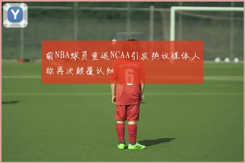 前NBA球员重返NCAA引发热议媒体人称再次颠覆认知