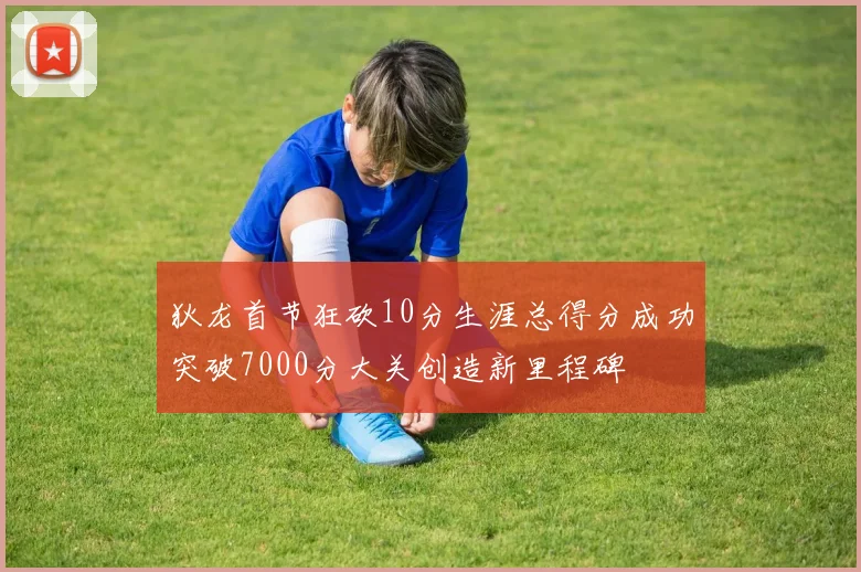 狄龙首节狂砍10分生涯总得分成功突破7000分大关创造新里程碑