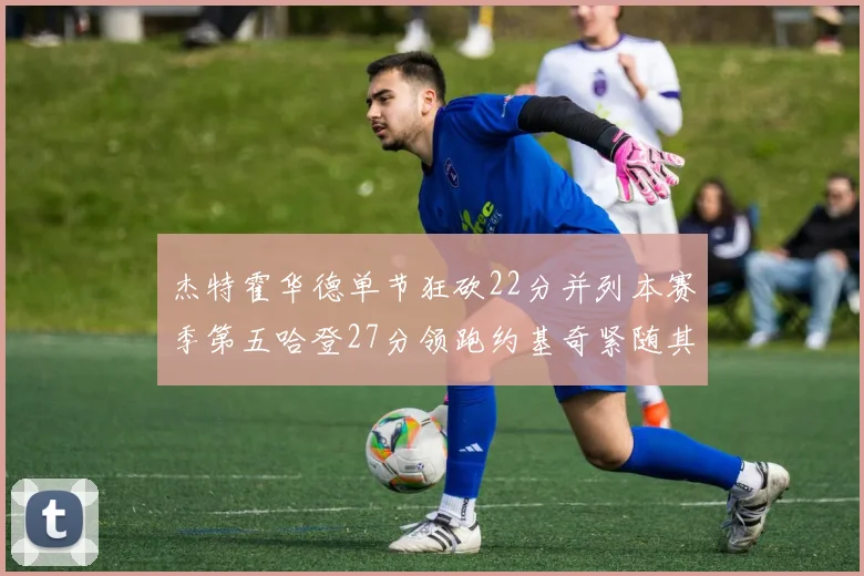杰特霍华德单节狂砍22分并列本赛季第五哈登27分领跑约基奇紧随其后