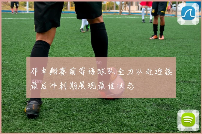 邓卓翔赛前寄语球队全力以赴迎接最后冲刺期展现最佳状态