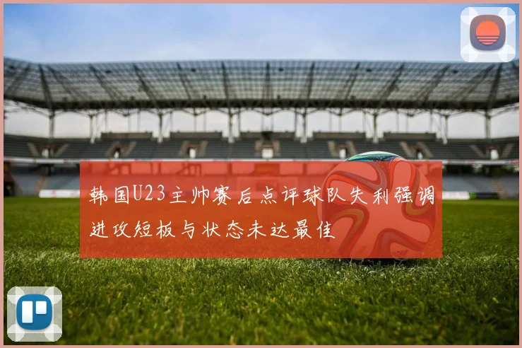 韩国U23主帅赛后点评球队失利强调进攻短板与状态未达最佳