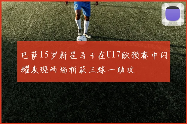 巴萨15岁新星马卡在U17欧预赛中闪耀表现两场斩获三球一助攻